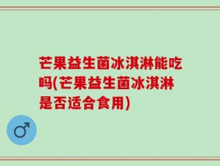 芒果益生菌冰淇淋能吃吗(芒果益生菌冰淇淋是否适合食用)