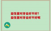 益生菌对牙齿好不好？益生菌对牙齿好不好呢