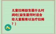 儿童拉稀益生菌什么时间吃(益生菌何时适合给儿童服用以治疗拉稀？)
