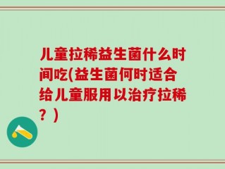 儿童拉稀益生菌什么时间吃(益生菌何时适合给儿童服用以治疗拉稀？)