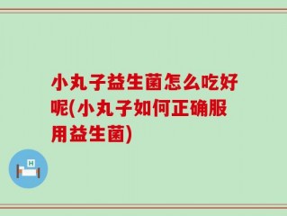 小丸子益生菌怎么吃好呢(小丸子如何正确服用益生菌)