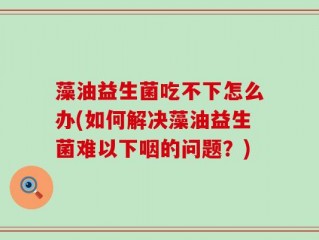 藻油益生菌吃不下怎么办(如何解决藻油益生菌难以下咽的问题？)