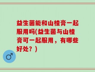益生菌能和山楂膏一起服用吗(益生菌与山楂膏可一起服用，有哪些好处？)