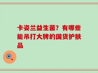 卡姿兰益生菌？有哪些能吊打大牌的国货护肤品