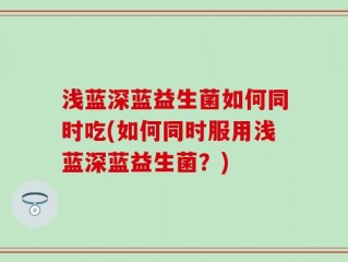 浅蓝深蓝益生菌如何同时吃(如何同时服用浅蓝深蓝益生菌？)