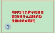 幼狗吃什么牌子的益生菌(选择什么品牌的益生菌对幼犬最好)