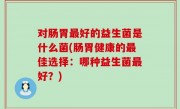 对肠胃最好的益生菌是什么菌(肠胃健康的最佳选择：哪种益生菌最好？)