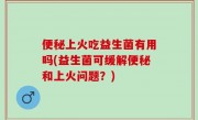 便秘上火吃益生菌有用吗(益生菌可缓解便秘和上火问题？)