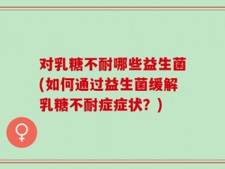 对乳糖不耐哪些益生菌(如何通过益生菌缓解乳糖不耐症症状？)