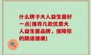 什么牌子大人益生菌好一点(推荐几款优质大人益生菌品牌，保障你的肠道健康)