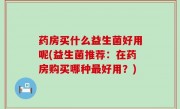 药房买什么益生菌好用呢(益生菌推荐：在药房购买哪种最好用？)