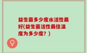 益生菌多少度水活性最好(益生菌活性最佳温度为多少度？)