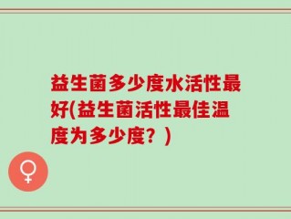益生菌多少度水活性最好(益生菌活性最佳温度为多少度？)