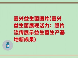 嘉兴益生菌图片(嘉兴益生菌展现活力：照片流传展示益生菌生产基地新成果)