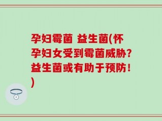 孕妇霉菌 益生菌(怀孕妇女受到霉菌威胁？益生菌或有助于预防！)