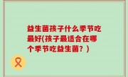 益生菌孩子什么季节吃最好(孩子最适合在哪个季节吃益生菌？)