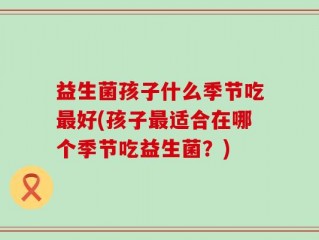 益生菌孩子什么季节吃最好(孩子最适合在哪个季节吃益生菌？)