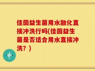 佳茵益生菌用水融化直接冲洗行吗(佳茵益生菌是否适合用水直接冲洗？)