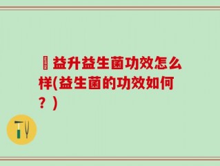 俢益升益生菌功效怎么样(益生菌的功效如何？)