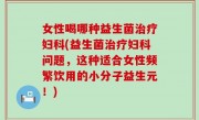女性喝哪种益生菌治疗妇科(益生菌治疗妇科问题，这种适合女性频繁饮用的小分子益生元！)
