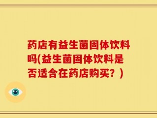 药店有益生菌固体饮料吗(益生菌固体饮料是否适合在药店购买？)