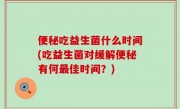 便秘吃益生菌什么时间(吃益生菌对缓解便秘有何最佳时间？)