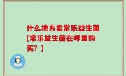 什么地方卖常乐益生菌(常乐益生菌在哪里购买？)