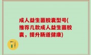 成人益生菌胶囊型号(推荐几款成人益生菌胶囊，提升肠道健康)