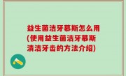 益生菌洁牙慕斯怎么用(使用益生菌洁牙慕斯清洁牙齿的方法介绍)