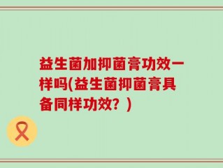 益生菌加抑菌膏功效一样吗(益生菌抑菌膏具备同样功效？)