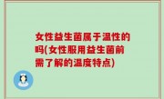 女性益生菌属于温性的吗(女性服用益生菌前需了解的温度特点)