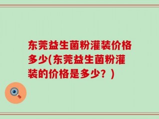 东莞益生菌粉灌装价格多少(东莞益生菌粉灌装的价格是多少？)