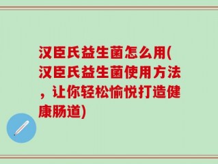 汉臣氏益生菌怎么用(汉臣氏益生菌使用方法，让你轻松愉悦打造健康肠道)