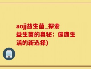 aojj益生菌_探索益生菌的奥秘：健康生活的新选择)
