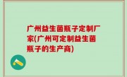 广州益生菌瓶子定制厂家(广州可定制益生菌瓶子的生产商)
