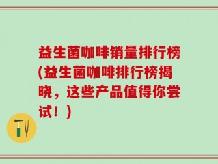 益生菌咖啡销量排行榜(益生菌咖啡排行榜揭晓，这些产品值得你尝试！)