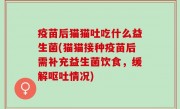疫苗后猫猫吐吃什么益生菌(猫猫接种疫苗后需补充益生菌饮食，缓解呕吐情况)