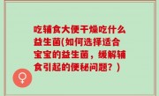 吃辅食大便干燥吃什么益生菌(如何选择适合宝宝的益生菌，缓解辅食引起的便秘问题？)