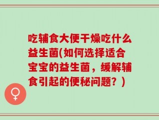 吃辅食大便干燥吃什么益生菌(如何选择适合宝宝的益生菌，缓解辅食引起的便秘问题？)