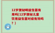 12岁便秘喝益生菌有用吗(12岁便秘儿童饮用益生菌对症有效吗？)