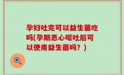 孕妇吐完可以益生菌吃吗(孕期恶心呕吐后可以使用益生菌吗？)