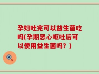 孕妇吐完可以益生菌吃吗(孕期恶心呕吐后可以使用益生菌吗？)