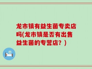 龙市镇有益生菌专卖店吗(龙市镇是否有出售益生菌的专营店？)