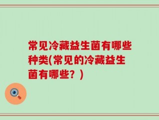 常见冷藏益生菌有哪些种类(常见的冷藏益生菌有哪些？)