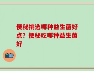 便秘挑选哪种益生菌好点？便秘吃哪种益生菌好
