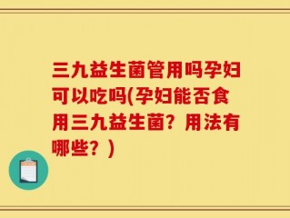 三九益生菌管用吗孕妇可以吃吗(孕妇能否食用三九益生菌？用法有哪些？)
