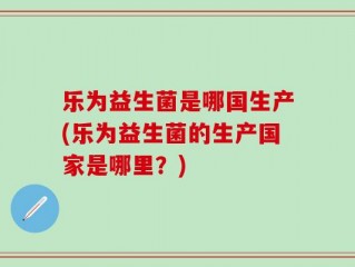 乐为益生菌是哪国生产(乐为益生菌的生产国家是哪里？)
