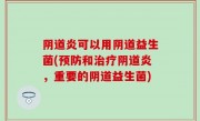阴道炎可以用阴道益生菌(预防和治疗阴道炎，重要的阴道益生菌)