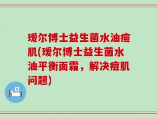 瑷尔博士益生菌水油痘肌(瑷尔博士益生菌水油平衡面霜，解决痘肌问题)