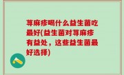 荨麻疹喝什么益生菌吃最好(益生菌对荨麻疹有益处，这些益生菌最好选择)